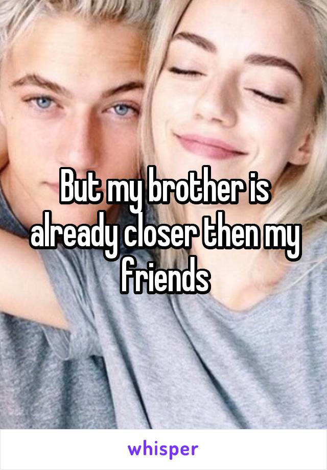 But my brother is already closer then my friends