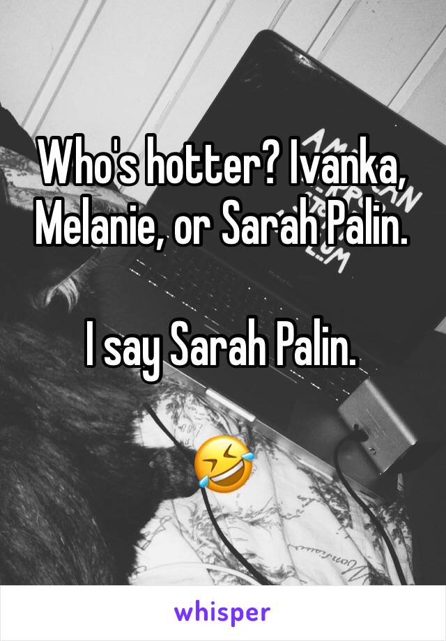 Who's hotter? Ivanka, Melanie, or Sarah Palin.

I say Sarah Palin.

🤣