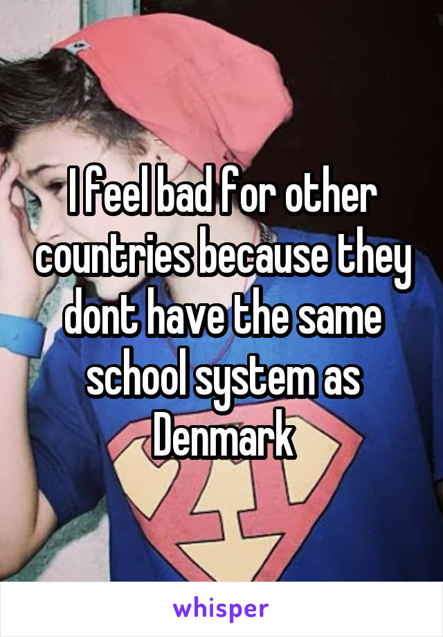 I feel bad for other countries because they dont have the same school system as Denmark
