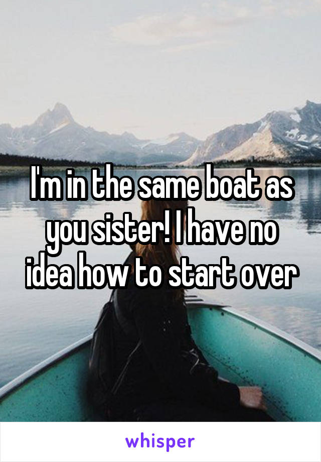 I'm in the same boat as you sister! I have no idea how to start over