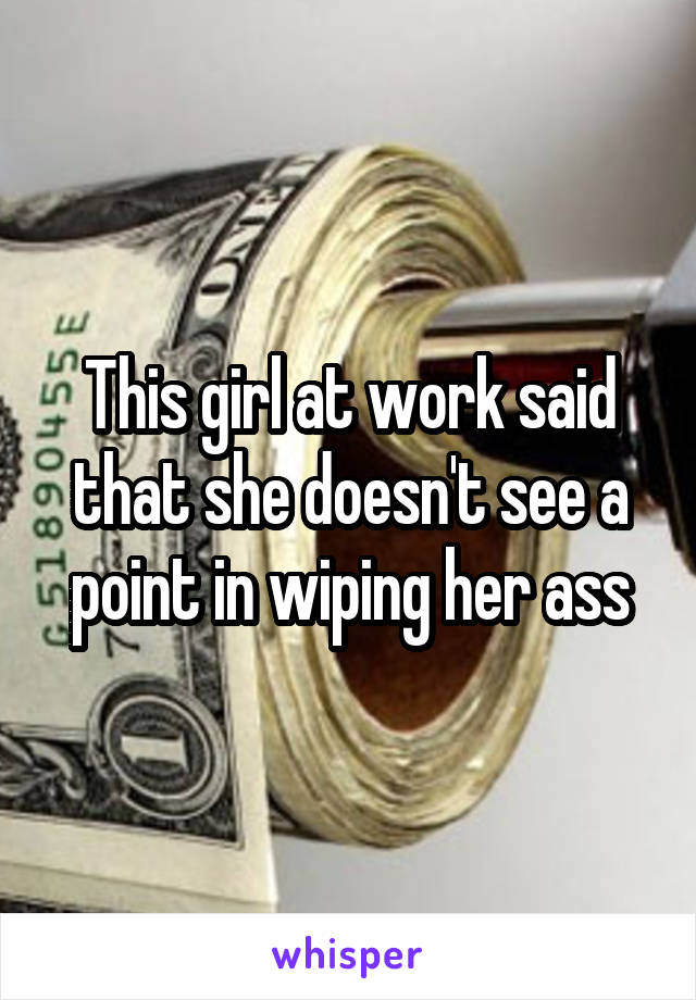This girl at work said that she doesn't see a point in wiping her ass