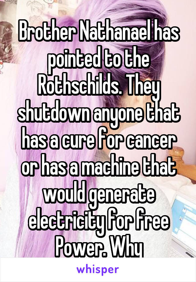 Brother Nathanael has pointed to the Rothschilds. They shutdown anyone that has a cure for cancer or has a machine that would generate electricity for free Power. Why