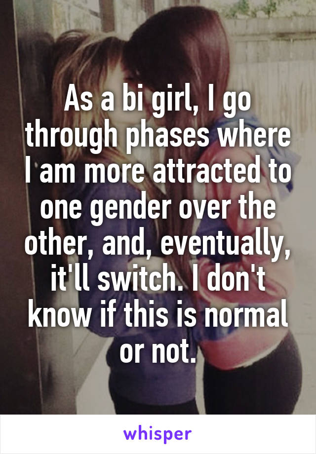 As a bi girl, I go through phases where I am more attracted to one gender over the other, and, eventually, it'll switch. I don't know if this is normal or not.