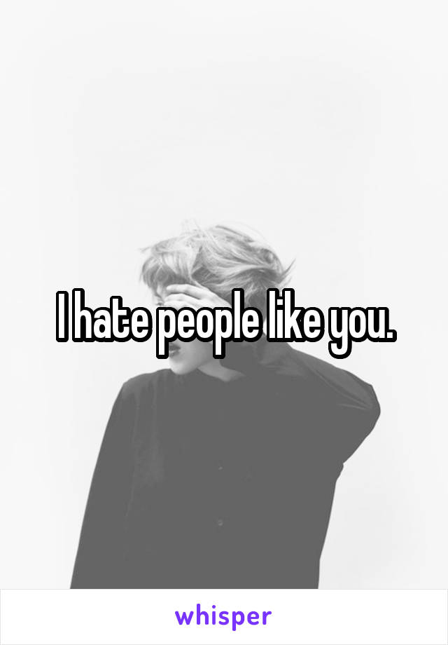 I hate people like you.