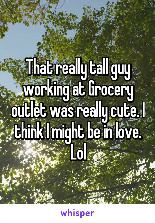 That really tall guy working at Grocery outlet was really cute. I think I might be in love. Lol