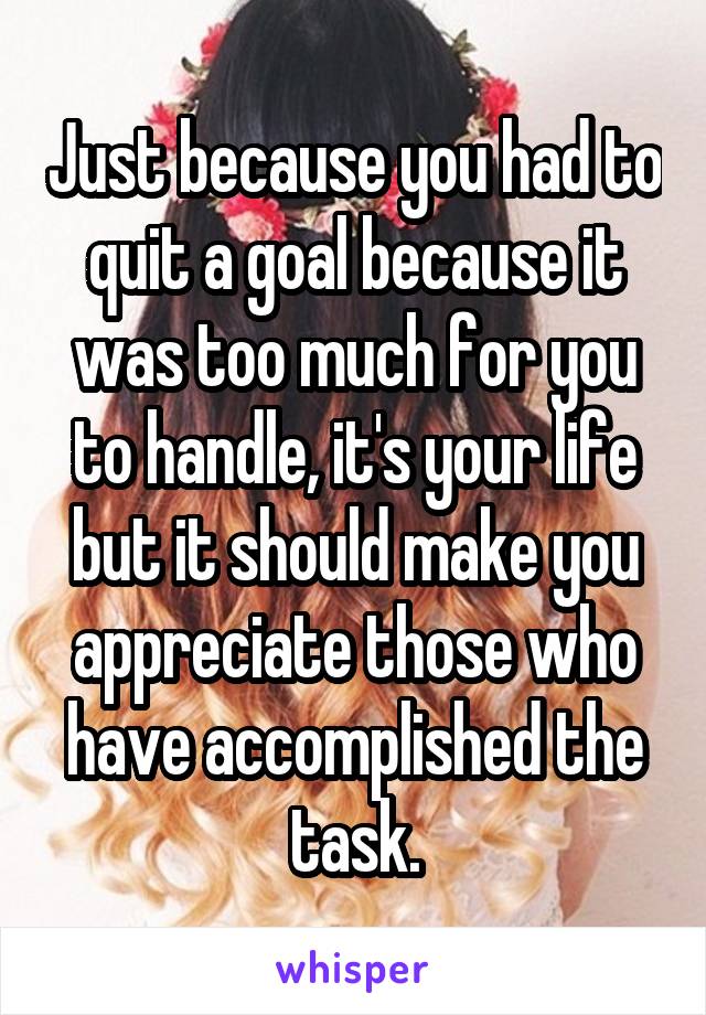 Just because you had to quit a goal because it was too much for you to handle, it's your life but it should make you appreciate those who have accomplished the task.