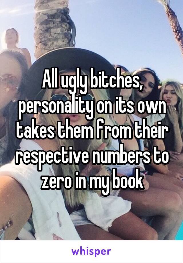 All ugly bitches, personality on its own takes them from their respective numbers to zero in my book