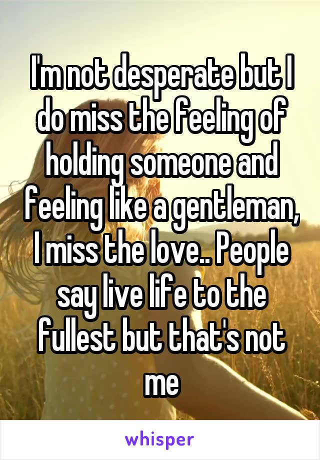 I'm not desperate but I do miss the feeling of holding someone and feeling like a gentleman, I miss the love.. People say live life to the fullest but that's not me
