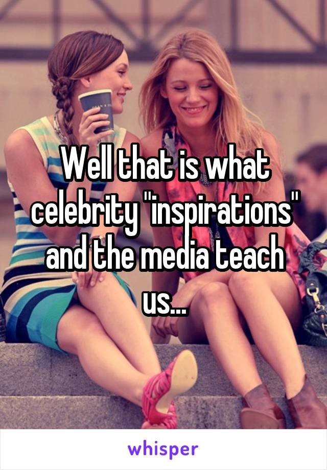 Well that is what celebrity "inspirations" and the media teach us...