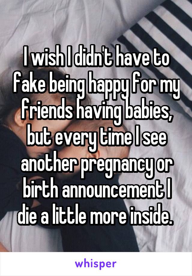 I wish I didn't have to fake being happy for my friends having babies, but every time I see another pregnancy or birth announcement I die a little more inside. 