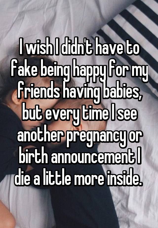 I wish I didn't have to fake being happy for my friends having babies, but every time I see another pregnancy or birth announcement I die a little more inside. 