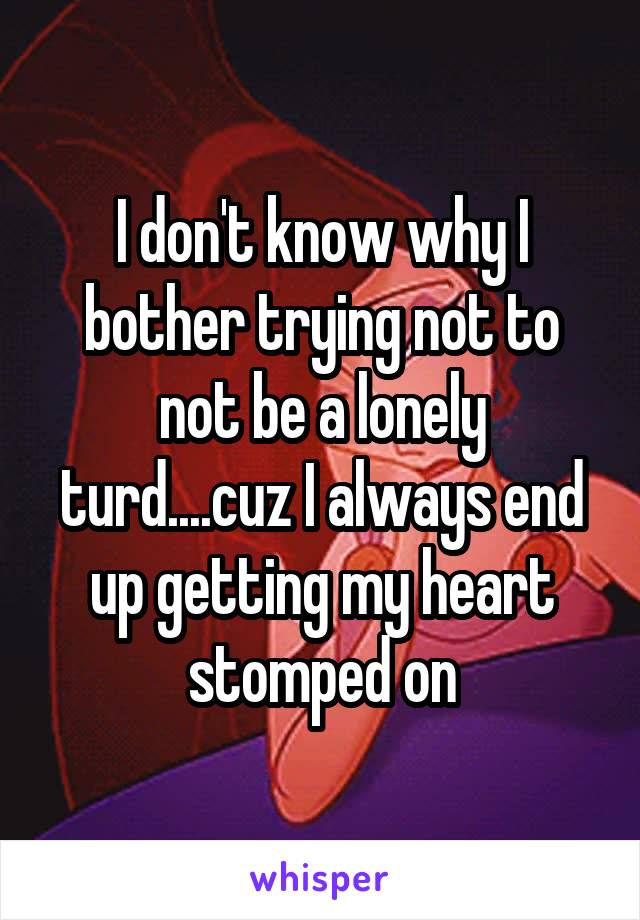 I don't know why I bother trying not to not be a lonely turd....cuz I always end up getting my heart stomped on