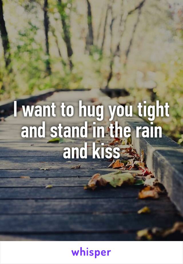 I want to hug you tight and stand in the rain and kiss