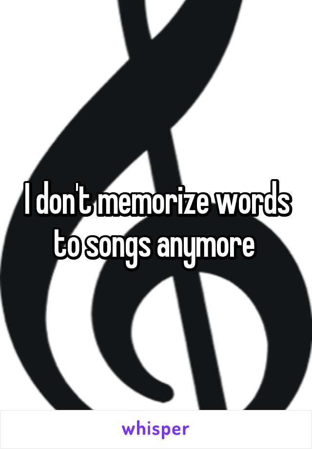 I don't memorize words to songs anymore 