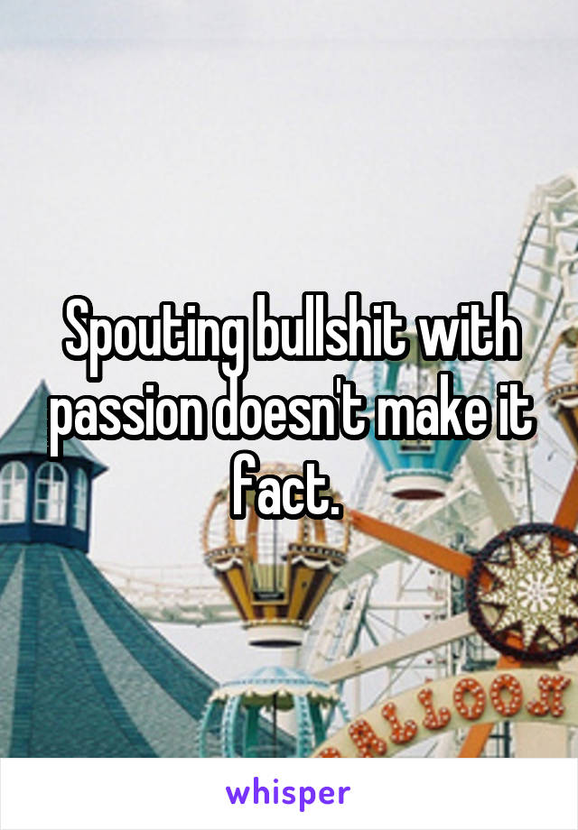 Spouting bullshit with passion doesn't make it fact. 