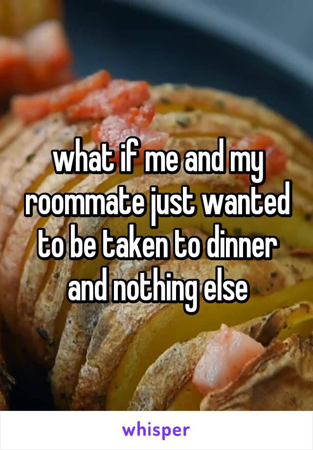 what if me and my roommate just wanted to be taken to dinner and nothing else