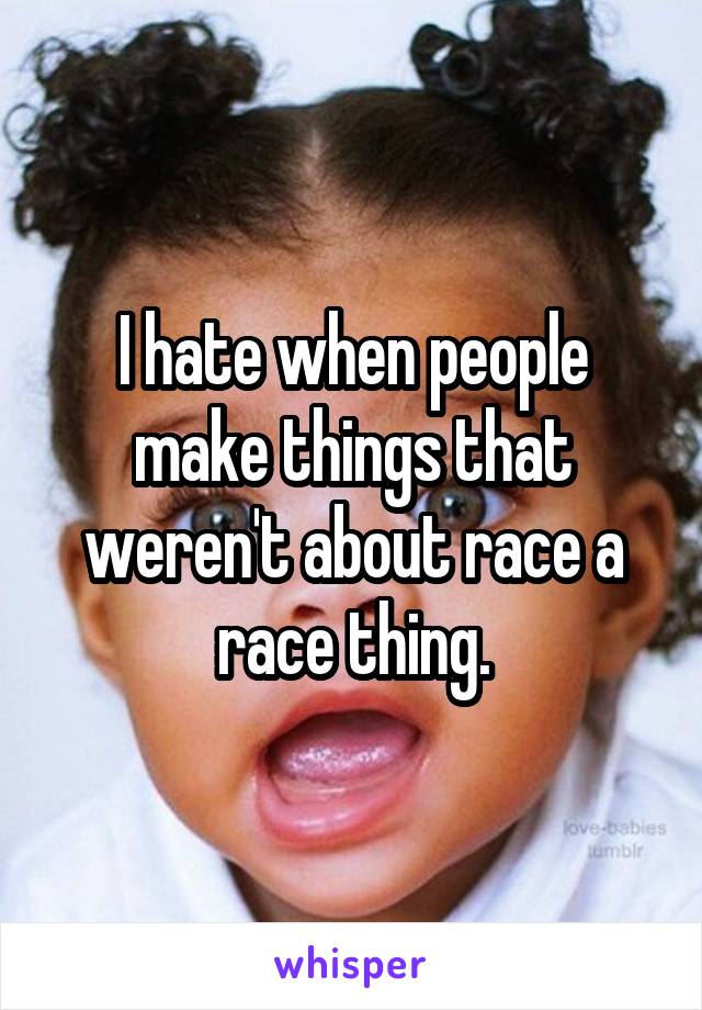 I hate when people make things that weren't about race a race thing.