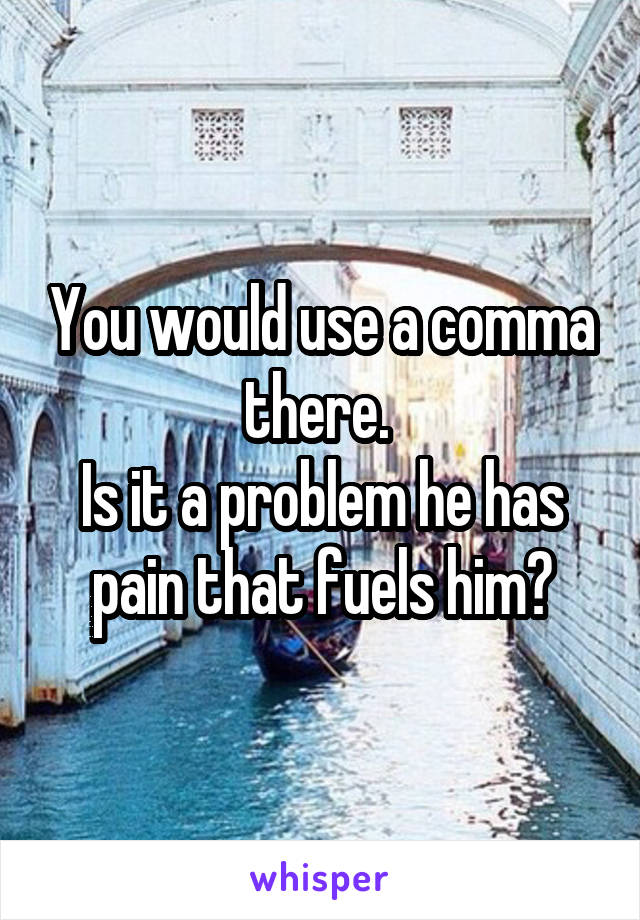 You would use a comma there. 
Is it a problem he has pain that fuels him?