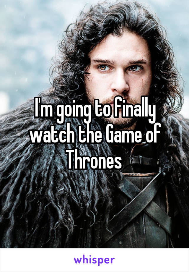 I'm going to finally watch the Game of Thrones 