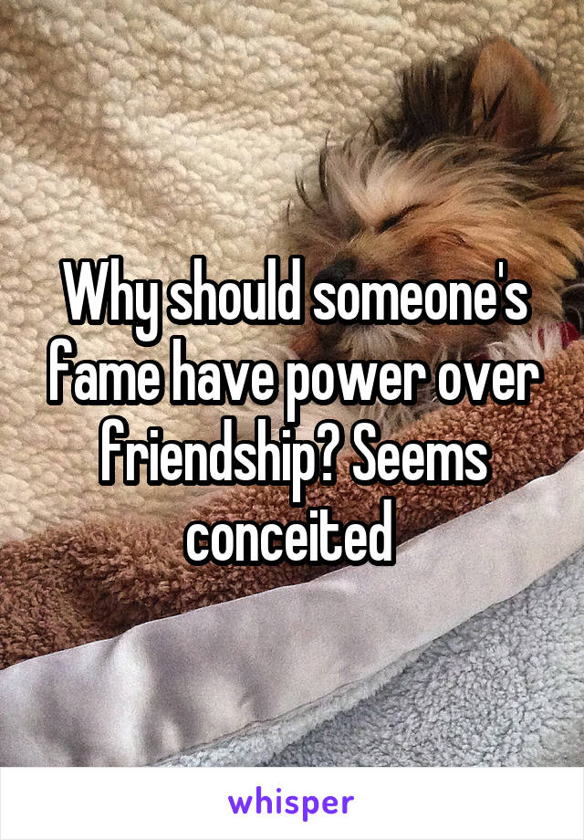 Why should someone's fame have power over friendship? Seems conceited 