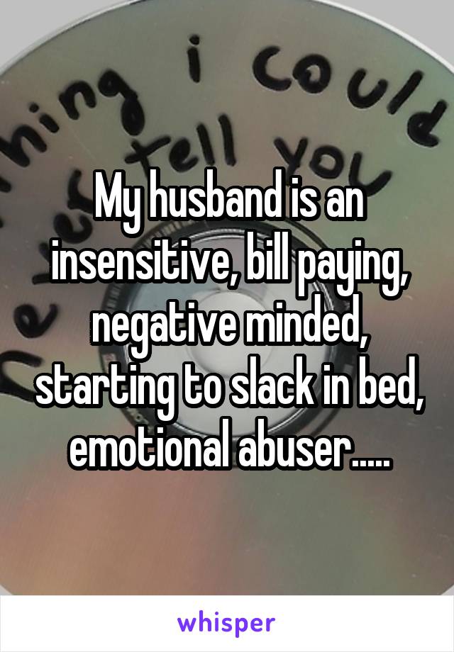 My husband is an insensitive, bill paying, negative minded, starting to slack in bed, emotional abuser.....