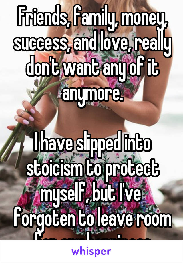 Friends, family, money, success, and love, really don't want any of it anymore.

I have slipped into stoicism to protect myself, but I've  forgoten to leave room for any happiness