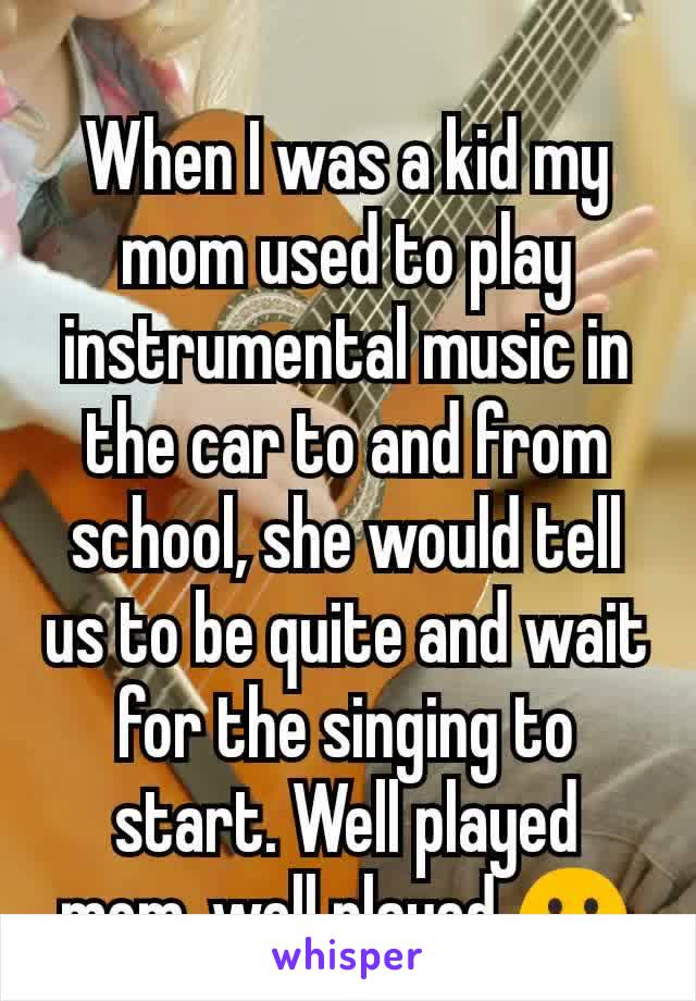When I was a kid my mom used to play instrumental music in the car to and from school, she would tell us to be quite and wait for the singing to start. Well played mom, well played 😬