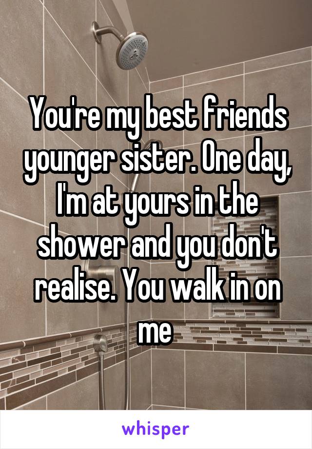 You're my best friends younger sister. One day, I'm at yours in the shower and you don't realise. You walk in on me 