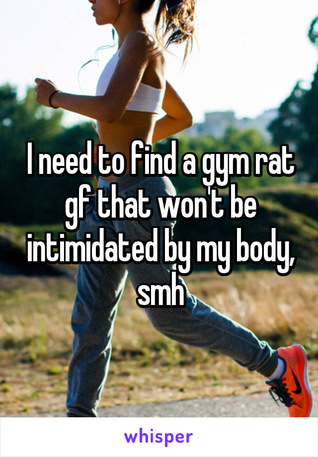 I need to find a gym rat gf that won't be intimidated by my body, smh