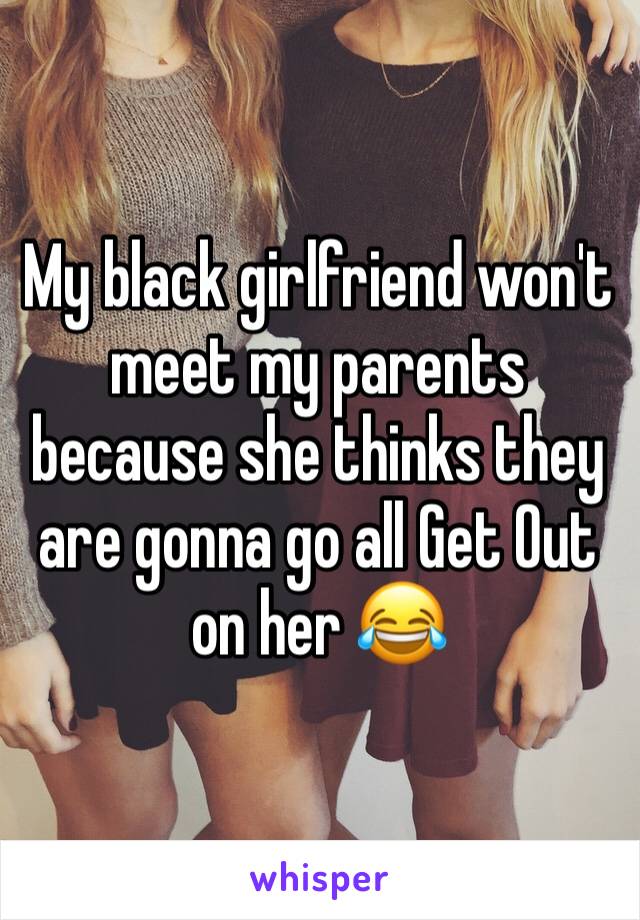 My black girlfriend won't meet my parents because she thinks they are gonna go all Get Out on her 😂 
