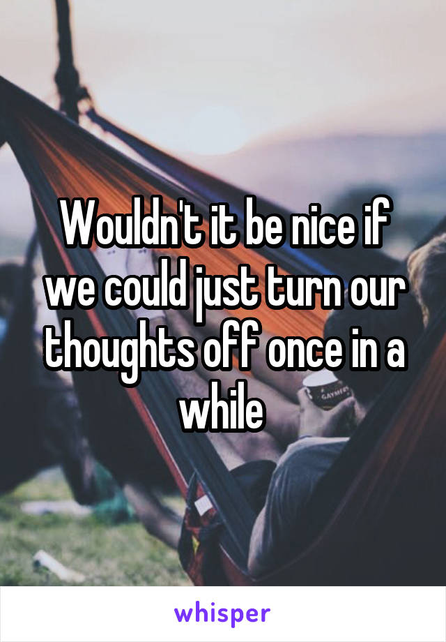 Wouldn't it be nice if we could just turn our thoughts off once in a while 