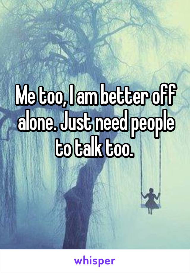 Me too, I am better off alone. Just need people to talk too. 
