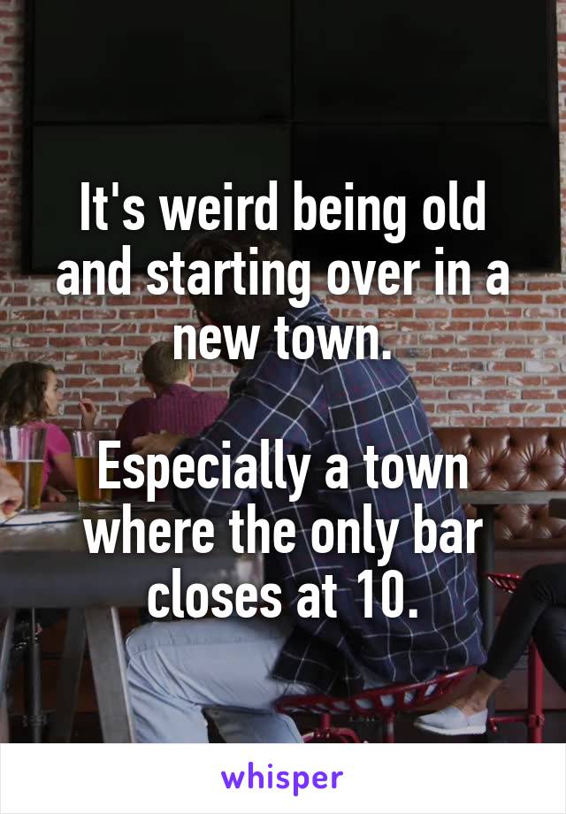 It's weird being old and starting over in a new town.

Especially a town where the only bar closes at 10.