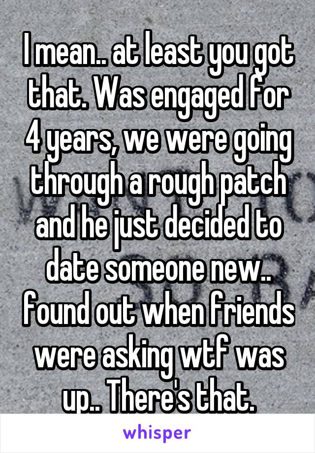 I mean.. at least you got that. Was engaged for 4 years, we were going through a rough patch and he just decided to date someone new.. found out when friends were asking wtf was up.. There's that.