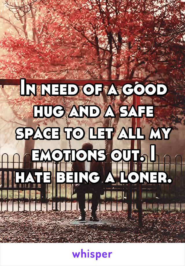 In need of a good hug and a safe space to let all my emotions out. I hate being a loner.