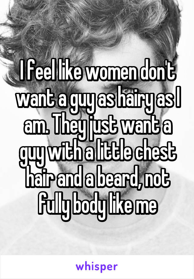 I feel like women don't want a guy as hairy as I am. They just want a guy with a little chest hair and a beard, not fully body like me