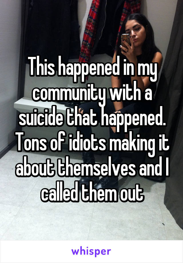 This happened in my community with a suicide that happened. Tons of idiots making it about themselves and I called them out