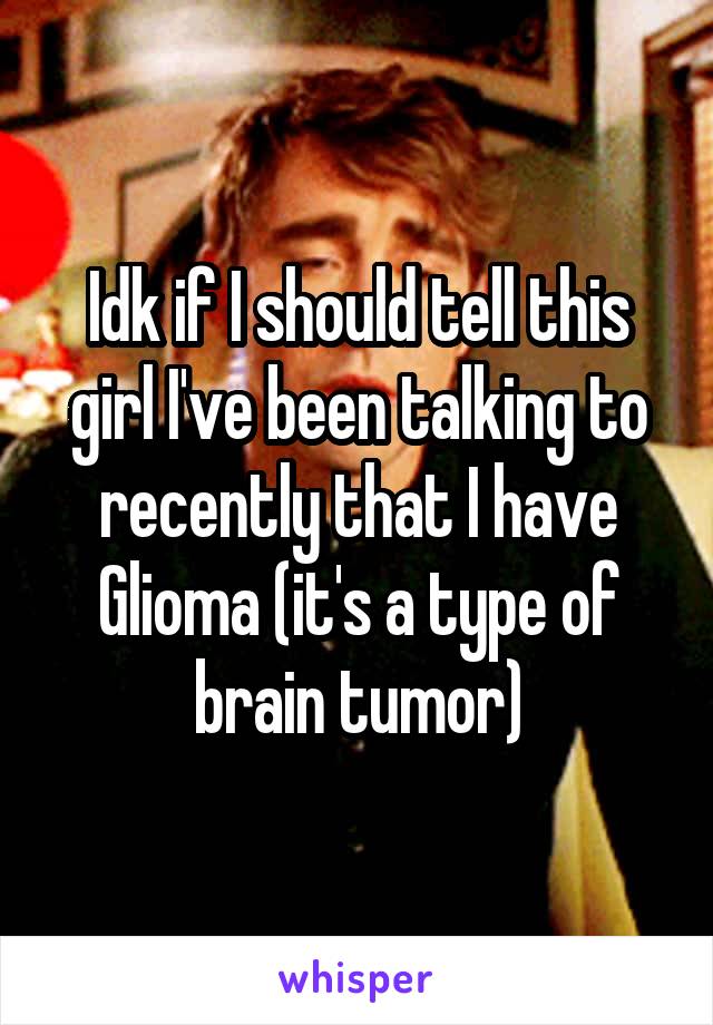 Idk if I should tell this girl I've been talking to recently that I have Glioma (it's a type of brain tumor)