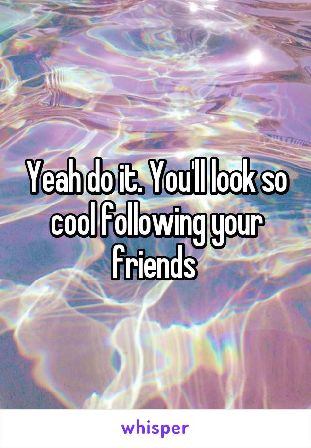 Yeah do it. You'll look so cool following your friends 