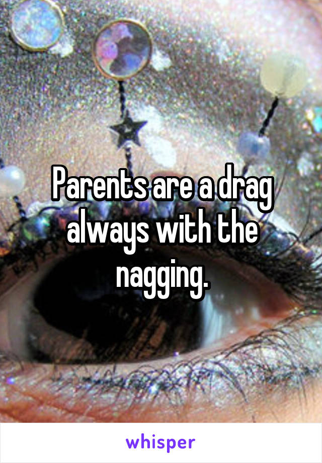 Parents are a drag always with the nagging.