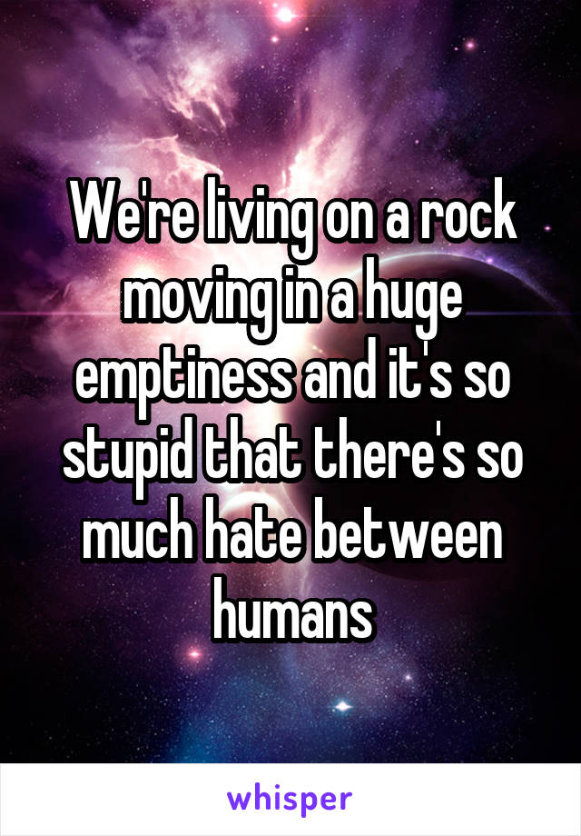 We're living on a rock moving in a huge emptiness and it's so stupid that there's so much hate between humans