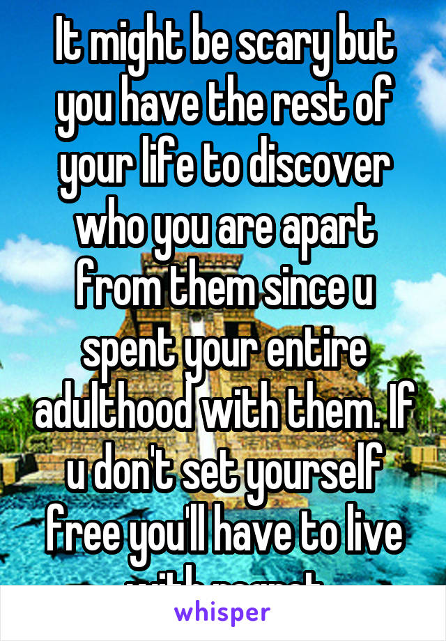 It might be scary but you have the rest of your life to discover who you are apart from them since u spent your entire adulthood with them. If u don't set yourself free you'll have to live with regret