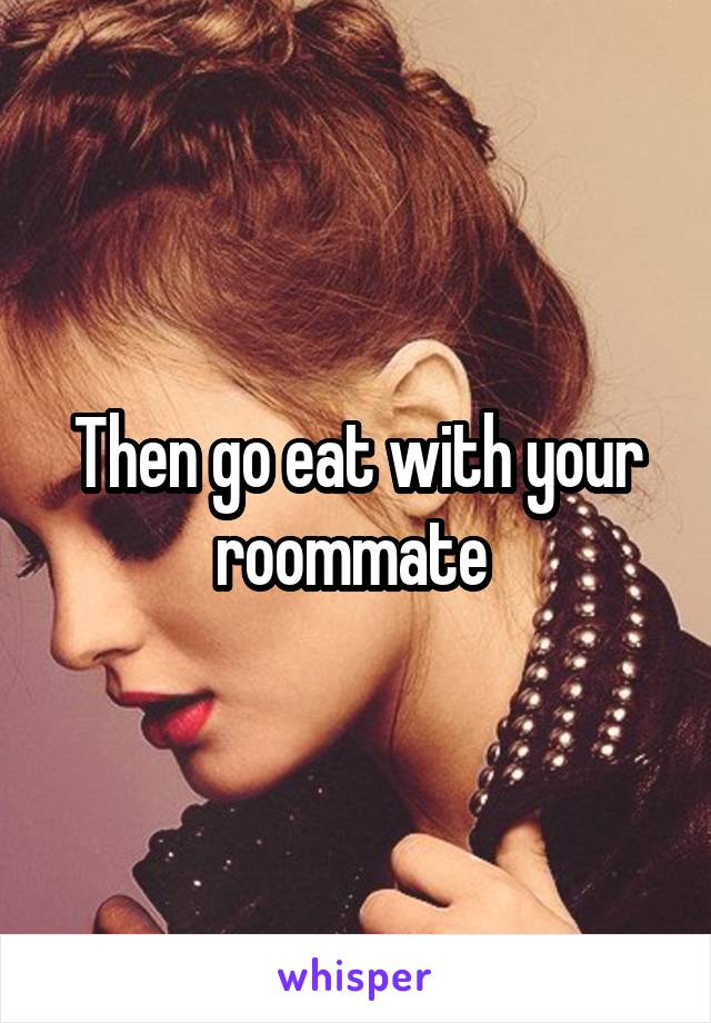Then go eat with your roommate 
