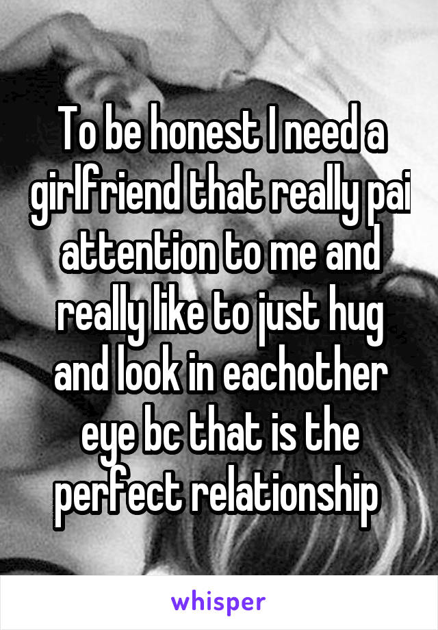 To be honest I need a girlfriend that really pai attention to me and really like to just hug and look in eachother eye bc that is the perfect relationship 