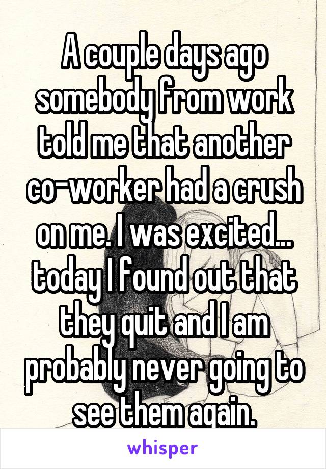 A couple days ago somebody from work told me that another co-worker had a crush on me. I was excited... today I found out that they quit and I am probably never going to see them again.