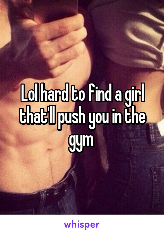 Lol hard to find a girl that'll push you in the gym 