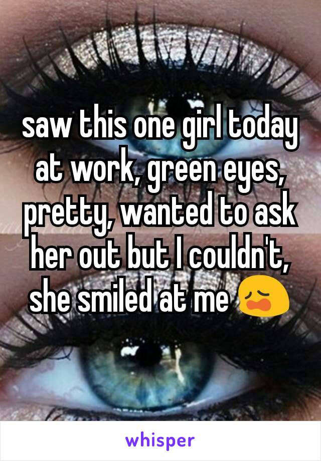 saw this one girl today at work, green eyes, pretty, wanted to ask her out but I couldn't, she smiled at me 😩