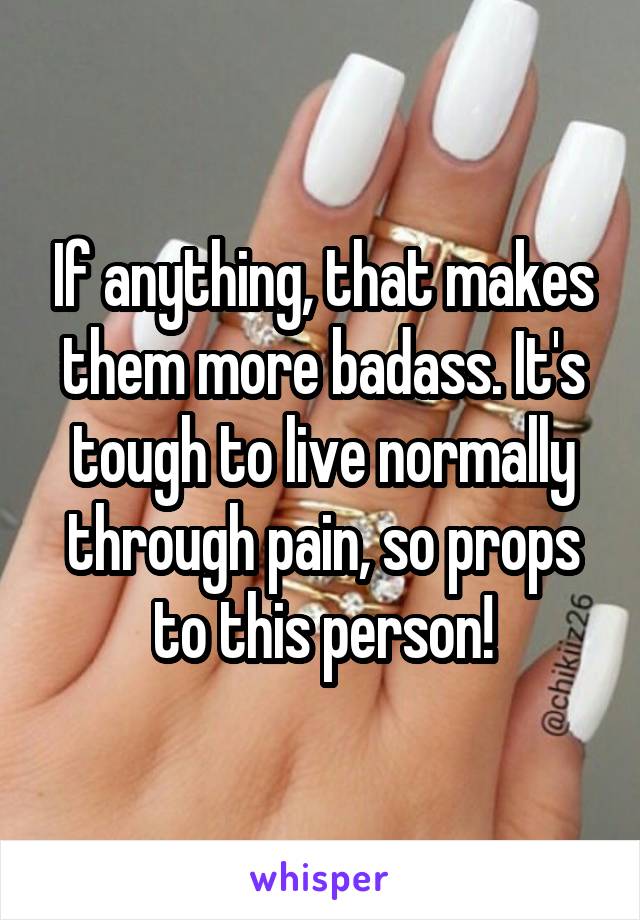 If anything, that makes them more badass. It's tough to live normally through pain, so props to this person!