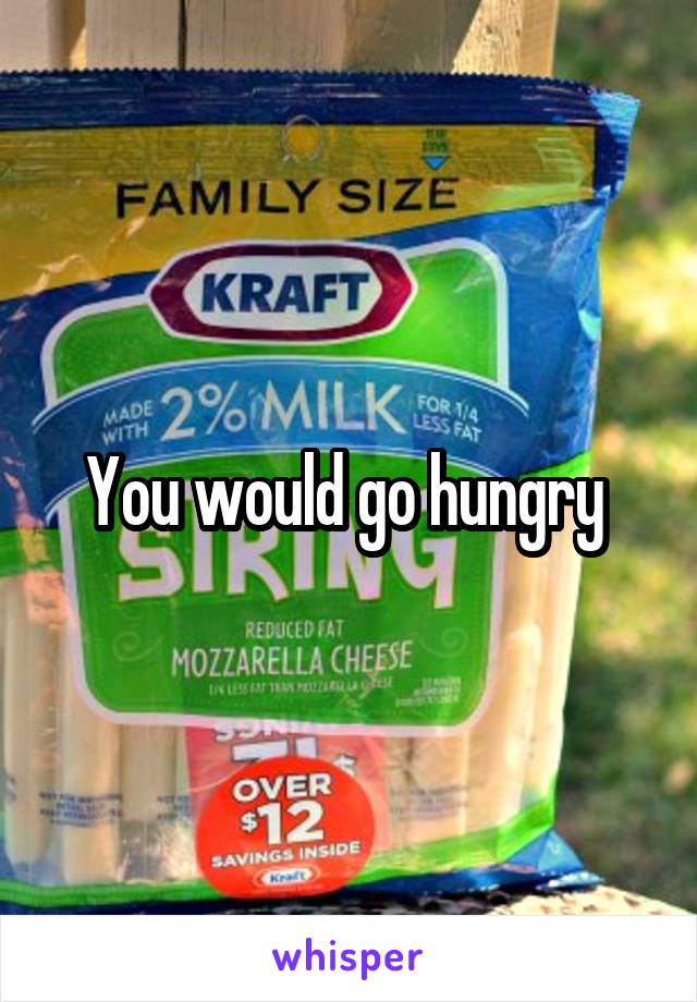 You would go hungry 
