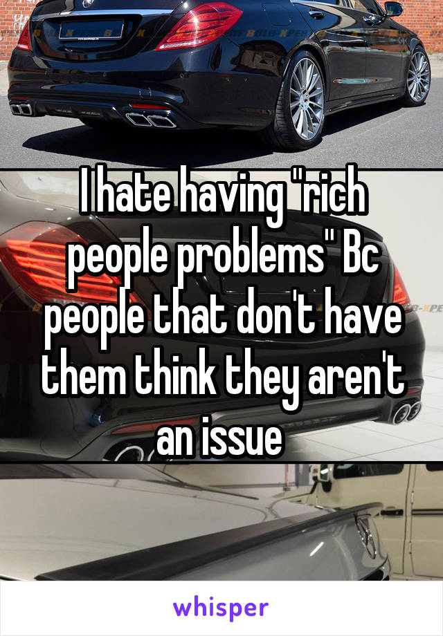 I hate having "rich people problems" Bc people that don't have them think they aren't an issue 